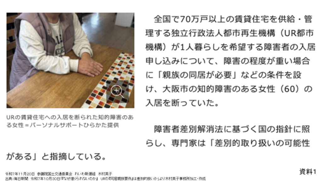 資料１
令和７年１１月２０日　参議院国土交通委員会　れいわ新選組　木村英子
出典：毎日新聞　令和７年１０月３０日「『なぜ借りられないのか』　URの『同居親族要件』は差別的扱いか」より木村英子事務所加工・作成

全国で70万戸以上の賃貸住宅を供給・管理する独立行政法人都市再生機構(UR機構)が1人暮らしを希望する障害者の入居申し込みについて、障害の程度が重い場合に「親族の同居が必要」などの条件を設け、大阪市の知的障害のある女性(60)の入居を断っていた。
障害者差別解消法に基づく国の指針に照らし、専門家は「差別的取り扱いの可能性がある」と指摘している。
写真：URの賃貸住宅への入居を断られた知的障害のある女性=パーソナルサポートひらかた提供