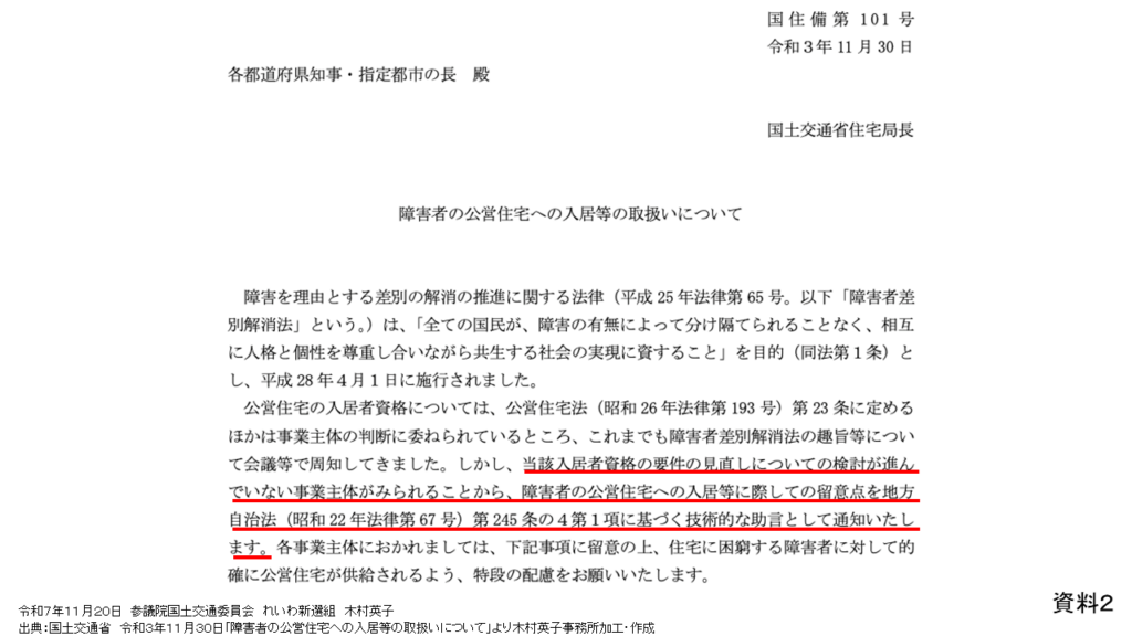 資料２
令和７年１１月２０日　参議院国土交通委員会　れいわ新選組　木村英子
出典：国土交通省　令和３年１１月３０日「障害者の公営住宅への入居等の取扱いについて」より木村英子事務所加工・作成

国住備第101号
令和3年11月30日
各都道府県知事・指定都市の長殿
国土交通省住宅局長

障害者の公営住宅への入居等の取扱いについて

障害を理由とする差別の解消の推進に関する法律(平成25年法律第65号。以下「障害者差別解消法」という。)は、「全ての国民が、障害の有無によって分け隔てられることなく、相互に人格と個性を尊重し合いながら共生する社会の実現に資すること」を目的(同法第1条)とし、平成28年4月1日に施行されました。
公営住宅の入居者資格については、公営住宅法(昭和26年法律第193号)号)第23条に定めるほかは事業主体の判断に委ねられているところ、これまでも障害者差別解消法の趣旨等について会議等で周知してきました。しかし、当該入居者資格の要件の見直しについての検討が進んでいない事業主体がみられることから、障害者の公営住宅への入居等に際しての留意点を地方自治法(昭和22年法律第67号)第245条の4第1項に基づく技術的な助言として通知いたします。各事業主体におかれましては、下に4項に留意の上、住宅に困窮する障害者に対して的確に公営住宅が供給されるよう、特段の配慮をお願いいたします。