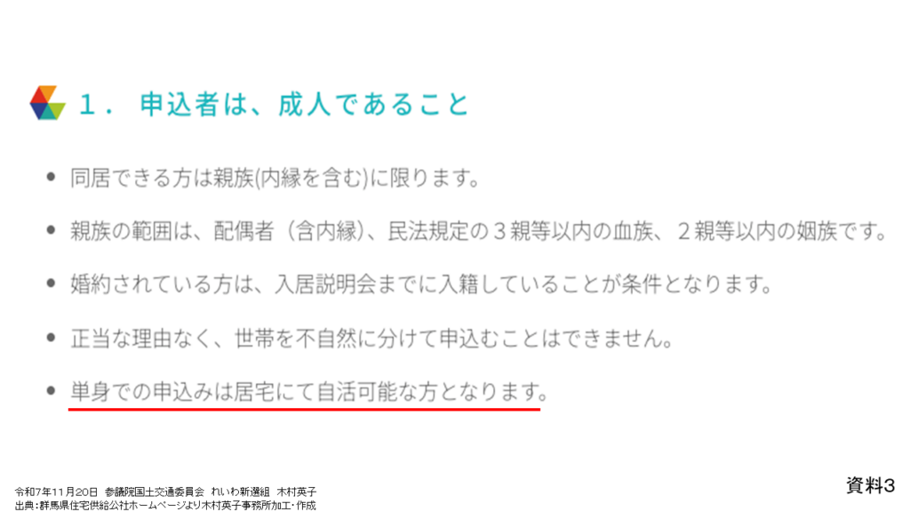 資料３
令和７年１１月２０日　参議院国土交通委員会　れいわ新選組　木村英子
出典：群馬県住宅供給公社ホームページより木村英子事務所加工・作成

1.申込者は、成人であること
・同居できる方は親族(内縁を含む)に限ります。
・親族の範囲は、配偶者(含内縁)、民法規定の3親等以内の血族、2親等以内の姻族です。
・婚約されている方は、入居説明会までに入籍していることが条件となります。
・正当な理由なく、世帯を不自然に分けて申込むことはできません。
ㆍ単身での申込みは居宅にて自活可能な方となります。