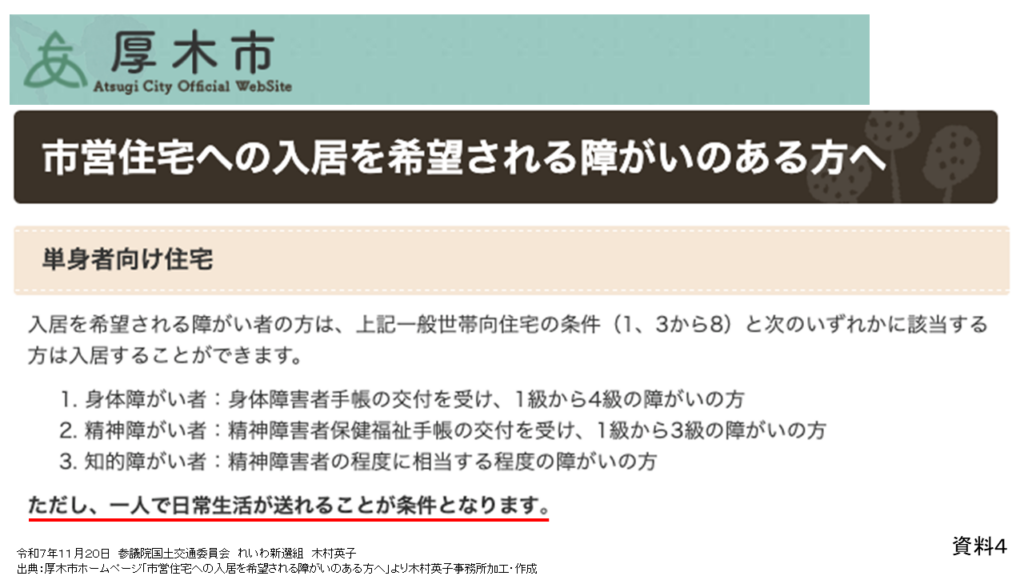 資料４
令和７年１１月２０日　参議院国土交通委員会　れいわ新選組　木村英子
出典：厚木市ホームページ「市営住宅への入居を希望される障がいのある方へ」より木村英子事務所加工・作成

市営住宅への入居を希望される障がいのある方へ
単身者向け住宅
入居を希望される障がい者の方は、上記一般世帯向住宅の条件(1、3から8)と次のいずれかに該当する方は入居することができます。
1.身体障がい者:身体障害者手帳の交付を受け、1級から4級の障がいの方
2.精神障がい者:精神障害者保健福祉手帳の交付を受け、1級から3級の障がいの方
3.知的障がい者:精神障害者の程度に相当する程度の障がいの方
ただし、一人で日常生活が送れることが条件となります。